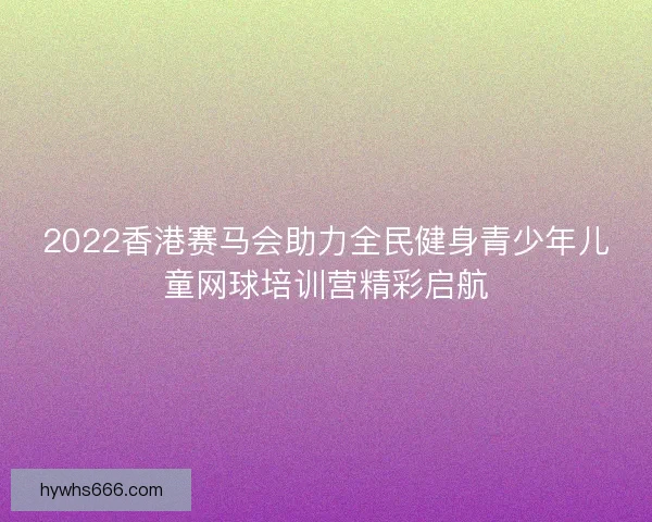 2022香港赛马会助力全民健身青少年儿童网球培训营精彩启航 2022香港赛马会助力全民健身青少年儿童网球培训营精彩启航