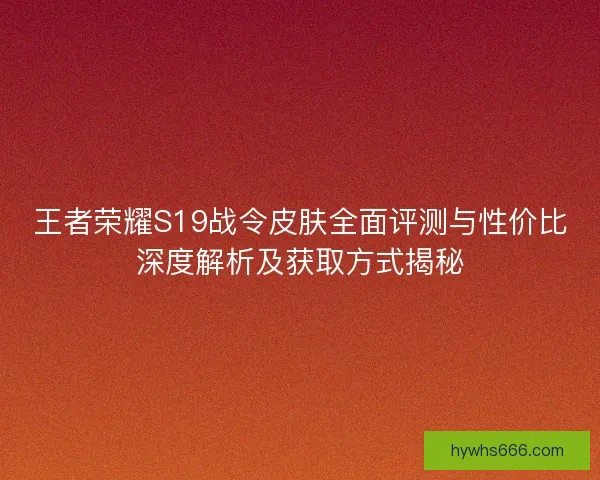王者荣耀S19战令皮肤全面评测与性价比深度解析及获取方式揭秘
