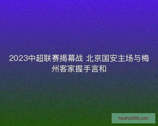 2023中超联赛揭幕战 北京国安主场与梅州客家握手言和