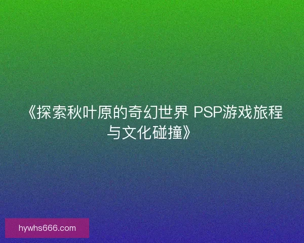 《探索秋叶原的奇幻世界 PSP游戏旅程与文化碰撞》