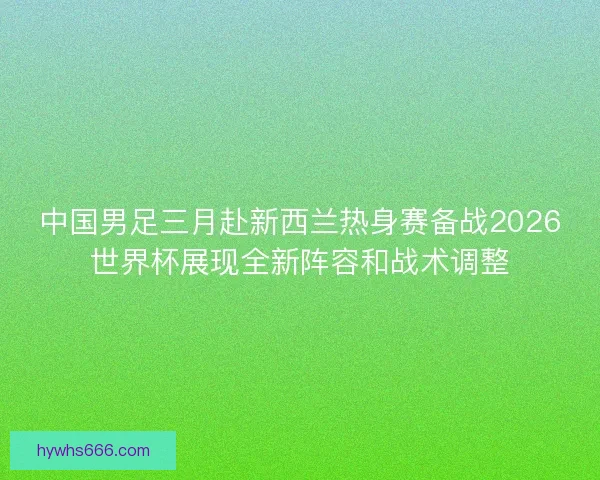 中国男足三月赴新西兰热身赛备战2026世界杯展现全新阵容和战术调整