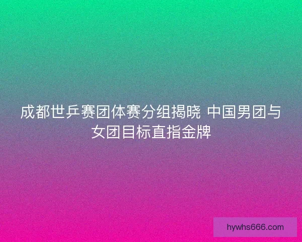 成都世乒赛团体赛分组揭晓 中国男团与女团目标直指金牌