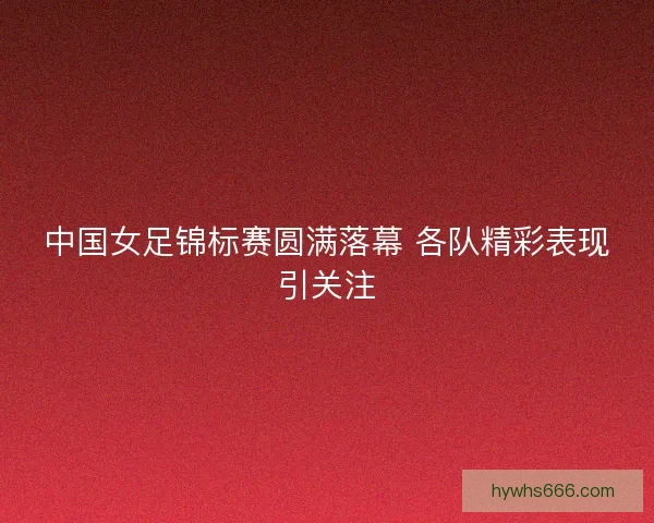 中国女足锦标赛圆满落幕 各队精彩表现引关注