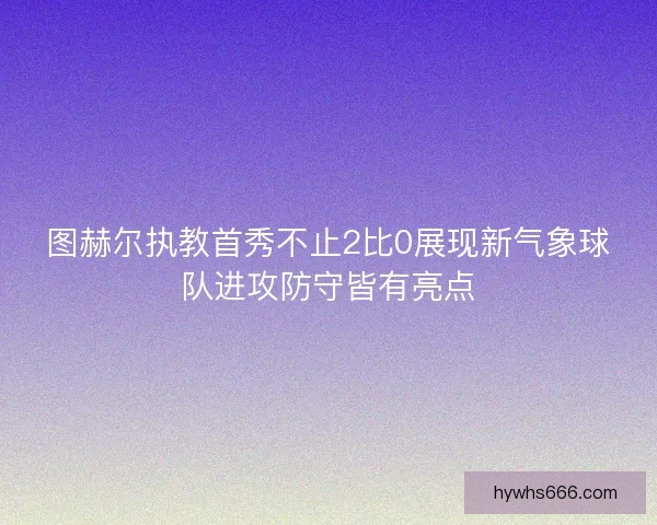 图赫尔执教首秀不止2比0展现新气象球队进攻防守皆有亮点