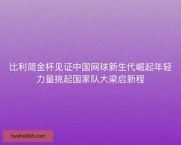 比利简金杯见证中国网球新生代崛起年轻力量挑起国家队大梁启新程