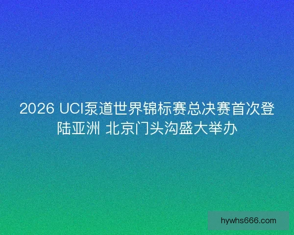2026 UCI泵道世界锦标赛总决赛首次登陆亚洲 北京门头沟盛大举办