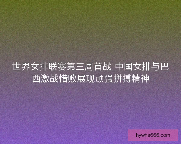 世界女排联赛第三周首战 中国女排与巴西激战惜败展现顽强拼搏精神