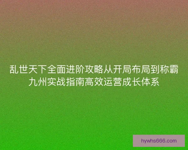 乱世天下全面进阶攻略从开局布局到称霸九州实战指南高效运营成长体系
