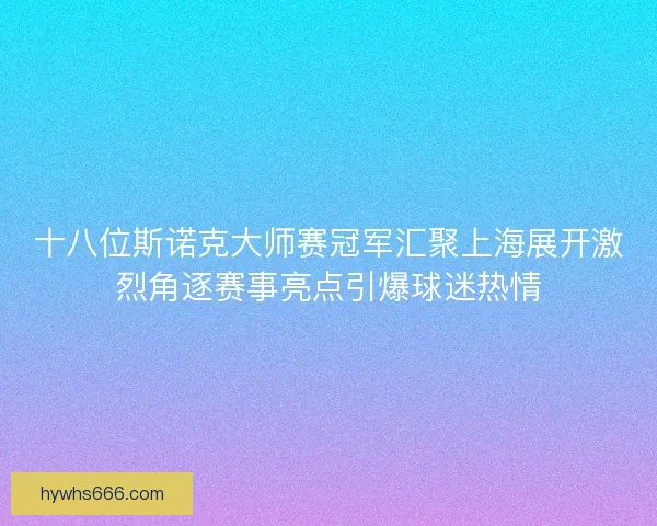 十八位斯诺克大师赛冠军汇聚上海展开激烈角逐赛事亮点引爆球迷热情 十八位斯诺克大师赛冠军汇聚上海展开激烈角逐赛事亮点引爆球迷热情