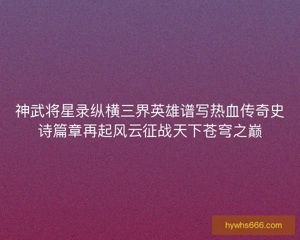 神武将星录纵横三界英雄谱写热血传奇史诗篇章再起风云征战天下苍穹之巅