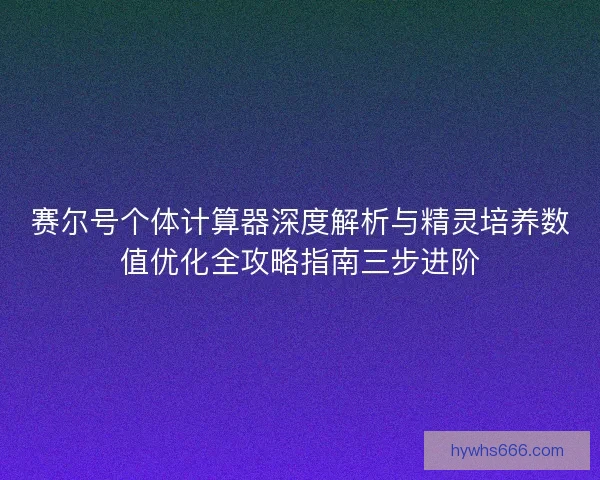 赛尔号个体计算器深度解析与精灵培养数值优化全攻略指南三步进阶