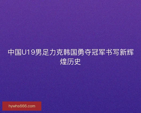 中国U19男足力克韩国勇夺冠军书写新辉煌历史