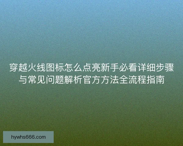 穿越火线图标怎么点亮新手必看详细步骤与常见问题解析官方方法全流程指南