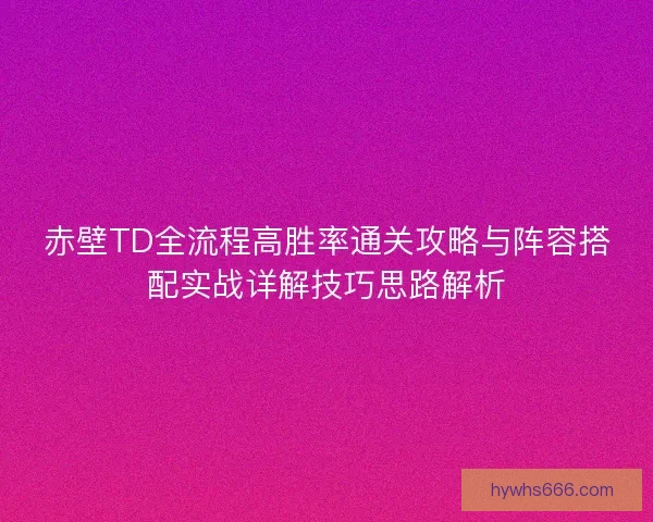 赤壁TD全流程高胜率通关攻略与阵容搭配实战详解技巧思路解析
