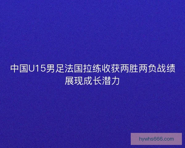 中国U15男足法国拉练收获两胜两负战绩展现成长潜力
