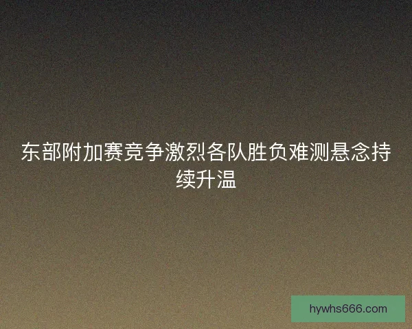 东部附加赛竞争激烈各队胜负难测悬念持续升温