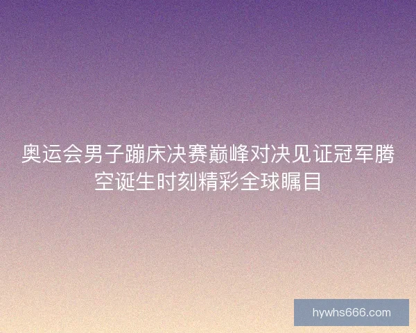 奥运会男子蹦床决赛巅峰对决见证冠军腾空诞生时刻精彩全球瞩目