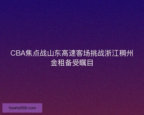 CBA焦点战山东高速客场挑战浙江稠州金租备受瞩目