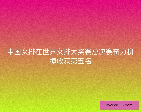 中国女排在世界女排大奖赛总决赛奋力拼搏收获第五名