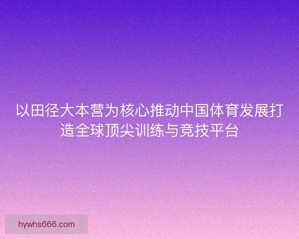 以田径大本营为核心推动中国体育发展打造全球顶尖训练与竞技平台
