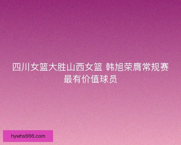 四川女篮大胜山西女篮 韩旭荣膺常规赛最有价值球员