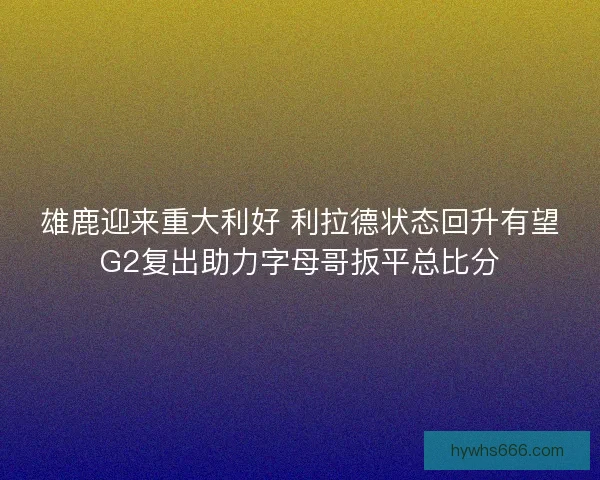 雄鹿迎来重大利好 利拉德状态回升有望G2复出助力字母哥扳平总比分