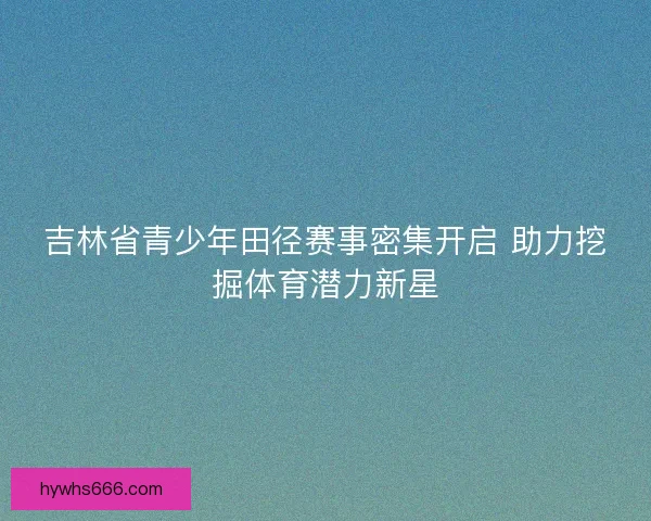 吉林省青少年田径赛事密集开启 助力挖掘体育潜力新星