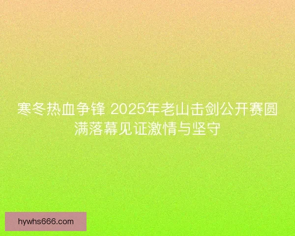 寒冬热血争锋 2025年老山击剑公开赛圆满落幕见证激情与坚守