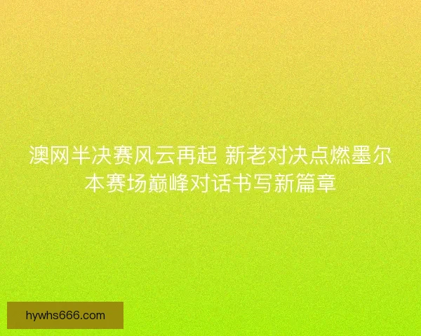 澳网半决赛风云再起 新老对决点燃墨尔本赛场巅峰对话书写新篇章
